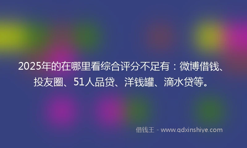2025年的在哪里看综合评分不足有：微博借钱、投友圈、51人品贷、洋钱罐、滴水贷等。