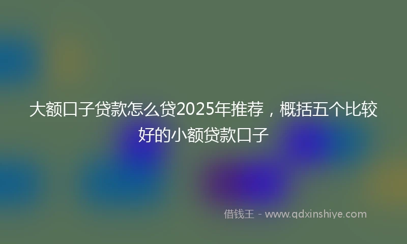 大额口子贷款怎么贷2025年推荐，概括五个比较好的小额贷款口子