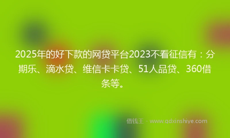 2025年的好下款的网贷平台2023不看征信有：分期乐、滴水贷、维信卡卡贷、51人品贷、360借条等。