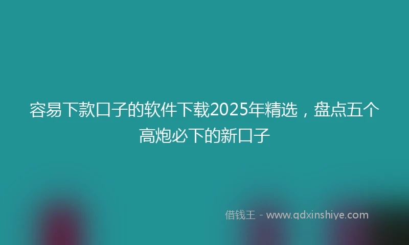 容易下款口子的软件下载2025年精选，盘点五个高炮必下的新口子