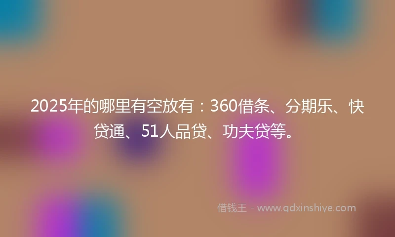 2025年的哪里有空放有：360借条、分期乐、快贷通、51人品贷、功夫贷等。
