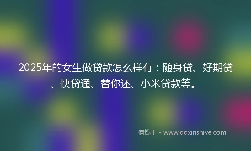 2025年的女生做贷款怎么样有：随身贷、好期贷、快贷通、替你还、小米贷款等。