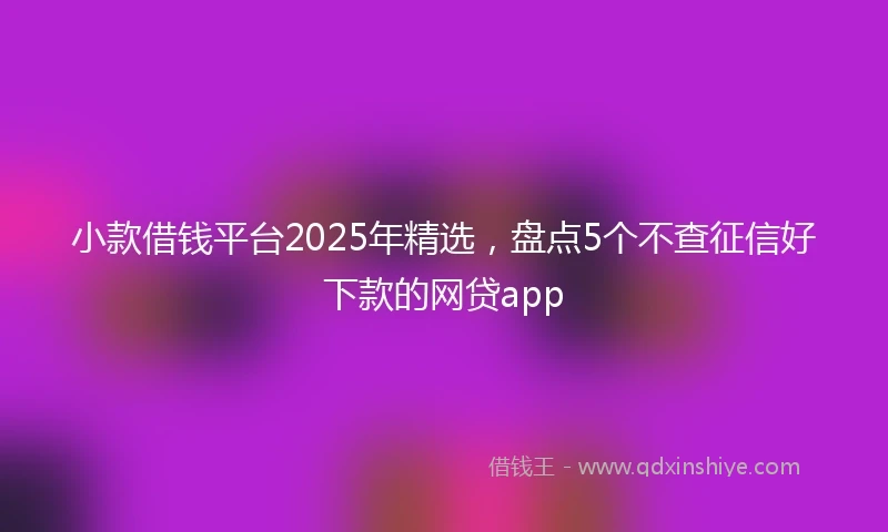小款借钱平台2025年精选，盘点5个不查征信好下款的网贷app