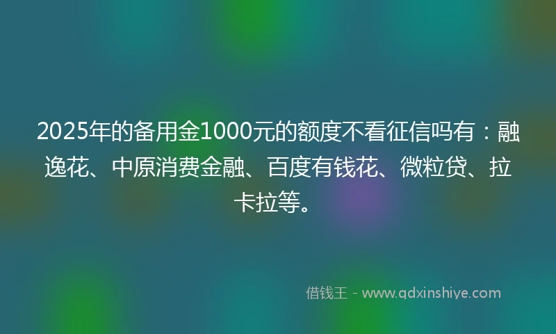2025年的备用金1000元的额度不看征信吗有：融逸花、中原消费金融、百度有钱花、微粒贷、拉卡拉等。