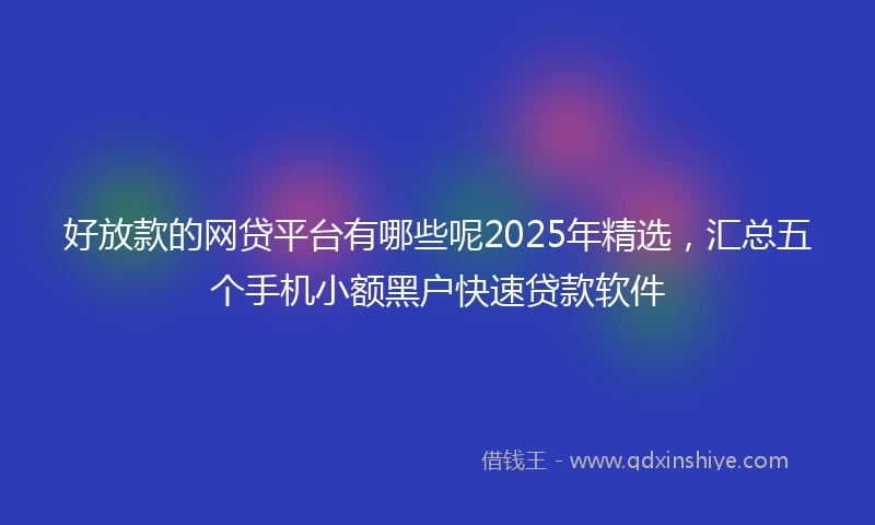 好放款的网贷平台有哪些呢2025年精选，汇总五个手机小额黑户快速贷款软件