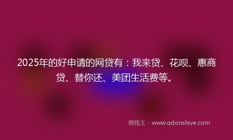 2025年的好申请的网贷有：我来贷、花呗、惠商贷、替你还、美团生活费等。