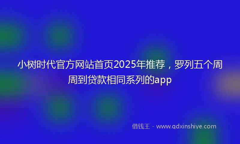 小树时代官方网站首页2025年推荐，罗列五个周周到贷款相同系列的app