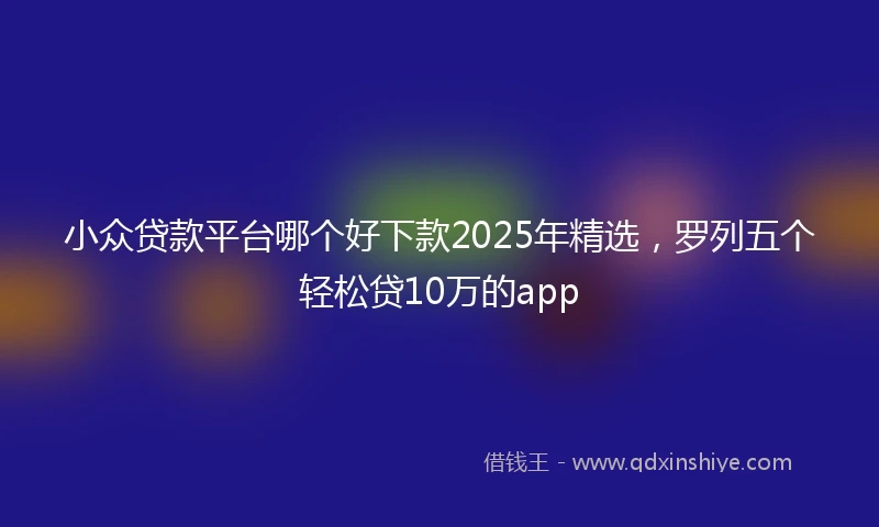 小众贷款平台哪个好下款2025年精选，罗列五个轻松贷10万的app