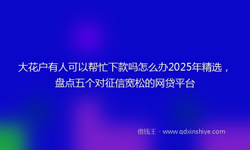 大花户有人可以帮忙下款吗怎么办2025年精选，盘点五个对征信宽松的网贷平台