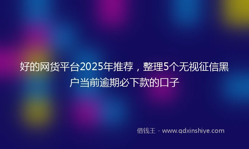好的网货平台2025年推荐，整理5个无视征信黑户当前逾期必下款的口子