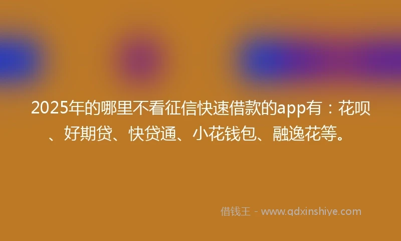 2025年的哪里不看征信快速借款的app有：花呗、好期贷、快贷通、小花钱包、融逸花等。