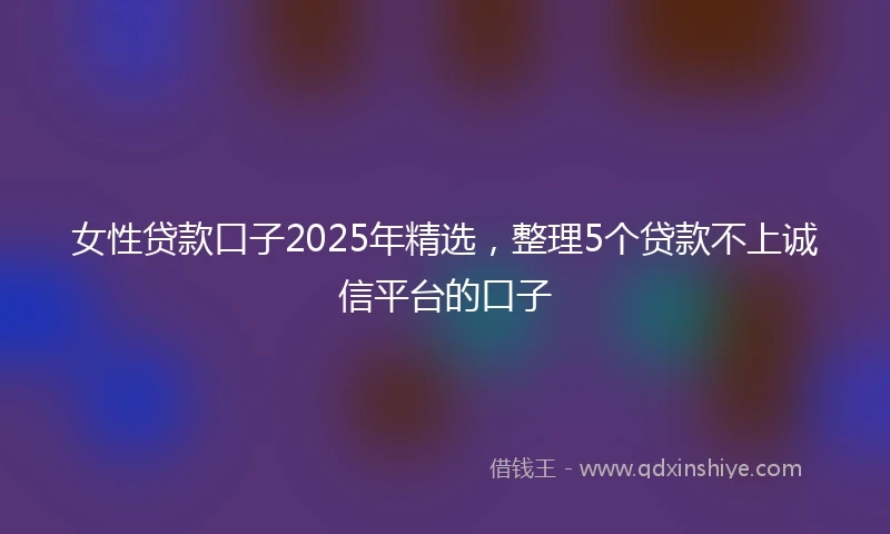 女性贷款口子2025年精选,整理5个贷款不上诚信平台的口子