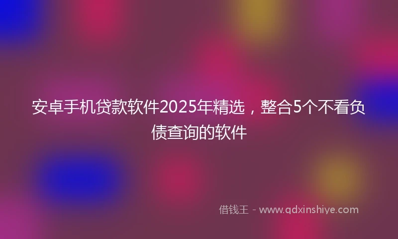 安卓手机贷款软件2025年精选,整合5个不看负债查询的软件
