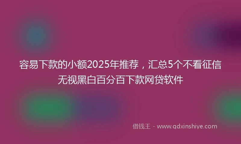 容易下款的小额2025年推荐，汇总5个不看征信无视黑白百分百下款网贷软件
