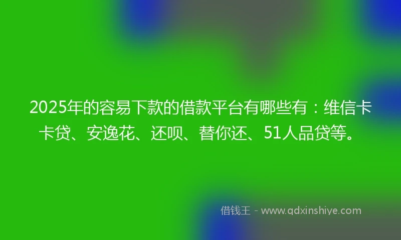 2025年的容易下款的借款平台有哪些有：维信卡卡贷、安逸花、还呗、替你还、51人品贷等。