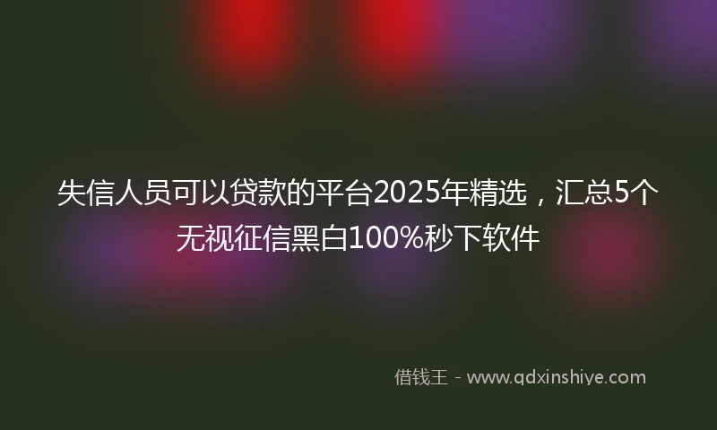 失信人员可以贷款的平台2025年精选，汇总5个无视征信黑白100%秒下软件