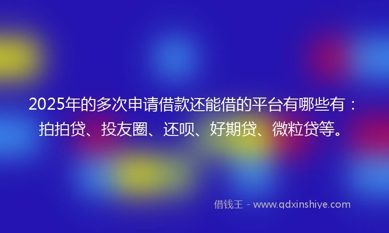 2025年的多次申请借款还能借的平台有哪些有：拍拍贷、投友圈、还呗、好期贷、微粒贷等。