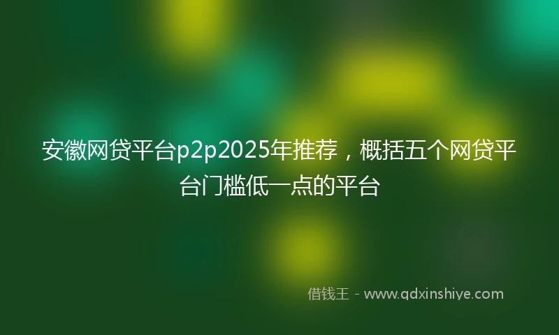安徽网贷平台p2p2025年推荐，概括五个网贷平台门槛低一点的平台