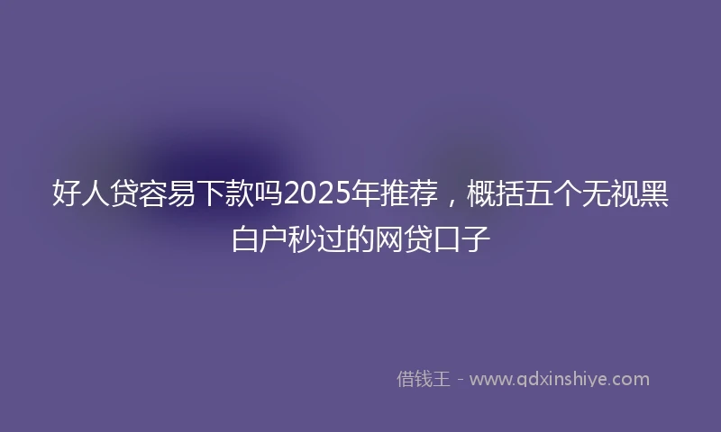 好人贷容易下款吗2025年推荐，概括五个无视黑白户秒过的网贷口子