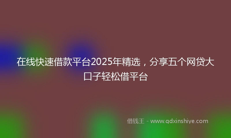 在线快速借款平台2025年精选，分享五个网贷大口子轻松借平台