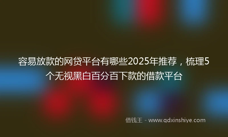 容易放款的网贷平台有哪些2025年推荐，梳理5个无视黑白百分百下款的借款平台
