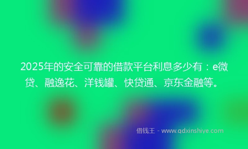 2025年的安全可靠的借款平台利息多少有：e微贷、融逸花、洋钱罐、快贷通、京东金融等。