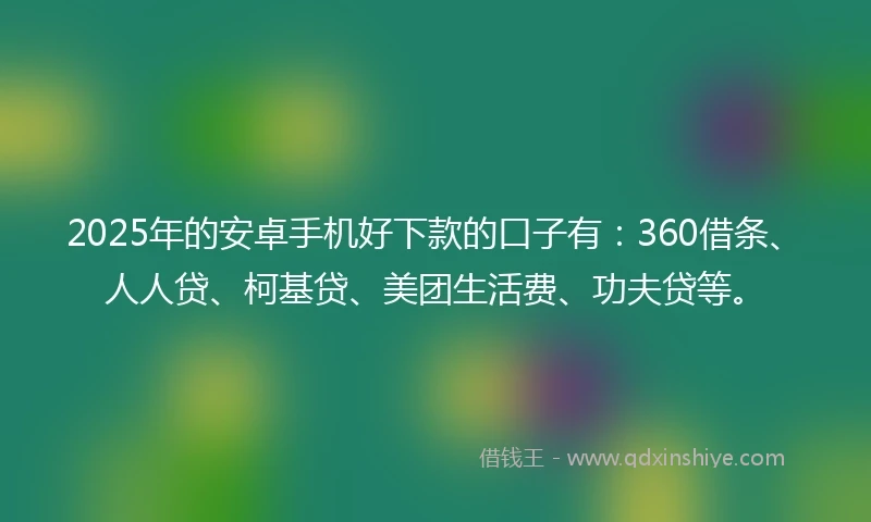 2025年的安卓手机好下款的口子有：360借条、人人贷、柯基贷、美团生活费、功夫贷等。