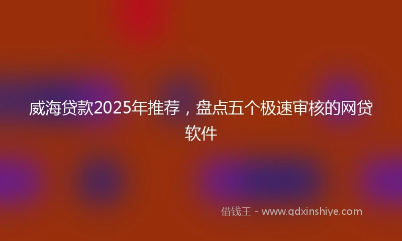 威海贷款2025年推荐，盘点五个极速审核的网贷软件