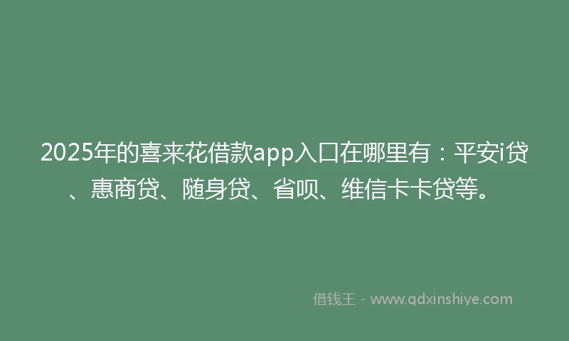 2025年的喜来花借款app入口在哪里有：平安i贷、惠商贷、随身贷、省呗、维信卡卡贷等。