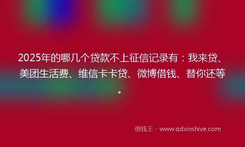 2025年的哪几个贷款不上征信记录有：我来贷、美团生活费、维信卡卡贷、微博借钱、替你还等。