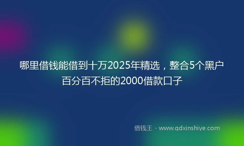 哪里借钱能借到十万2025年精选，整合5个黑户百分百不拒的2000借款口子