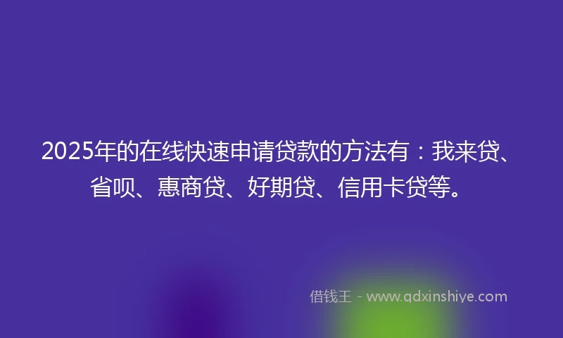 2025年的在线快速申请贷款的方法有：我来贷、省呗、惠商贷、好期贷、信用卡贷等。