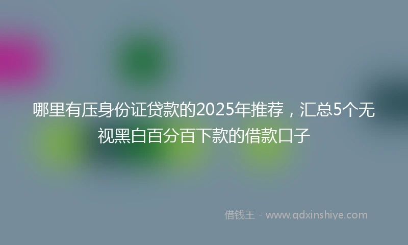 哪里有压身份证贷款的2025年推荐，汇总5个无视黑白百分百下款的借款口子