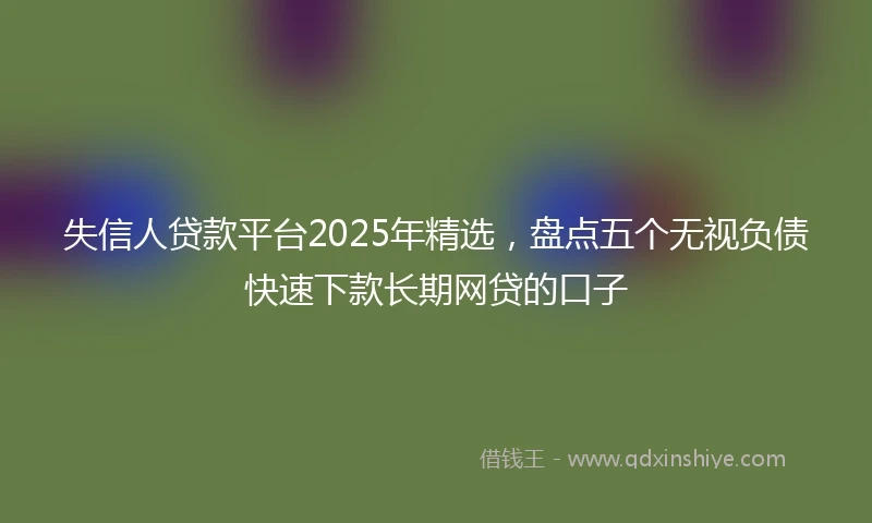 失信人贷款平台2025年精选，盘点五个无视负债快速下款长期网贷的口子