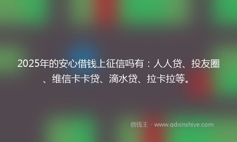 2025年的安心借钱上征信吗有：人人贷、投友圈、维信卡卡贷、滴水贷、拉卡拉等。