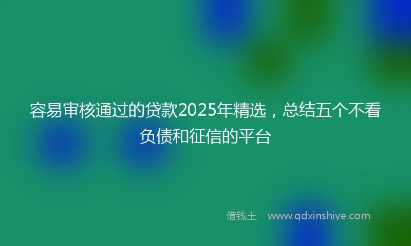 容易审核通过的贷款2025年精选，总结五个不看负债和征信的平台