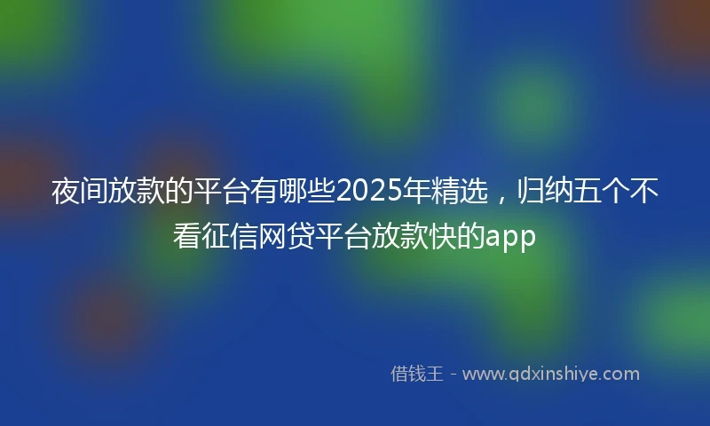 夜间放款的平台有哪些2025年精选，归纳五个不看征信网贷平台放款快的app