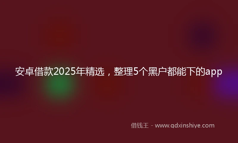安卓借款2025年精选，整理5个黑户都能下的app