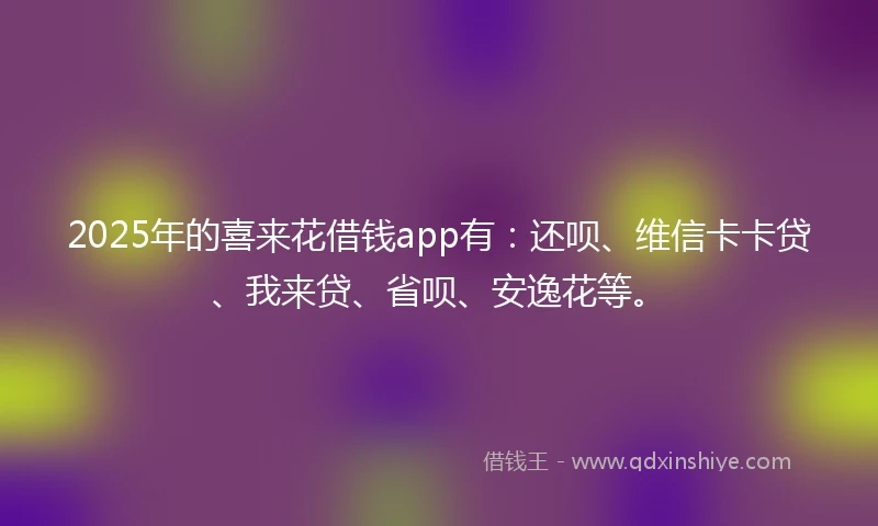 2025年的喜来花借钱app有：还呗、维信卡卡贷、我来贷、省呗、安逸花等。