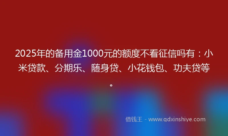 2025年的备用金1000元的额度不看征信吗有：小米贷款、分期乐、随身贷、小花钱包、功夫贷等。