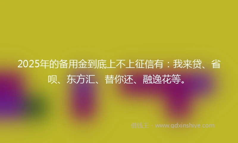 2025年的备用金到底上不上征信有：我来贷、省呗、东方汇、替你还、融逸花等。