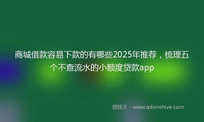 商城借款容易下款的有哪些2025年推荐，梳理五个不查流水的小额度贷款app