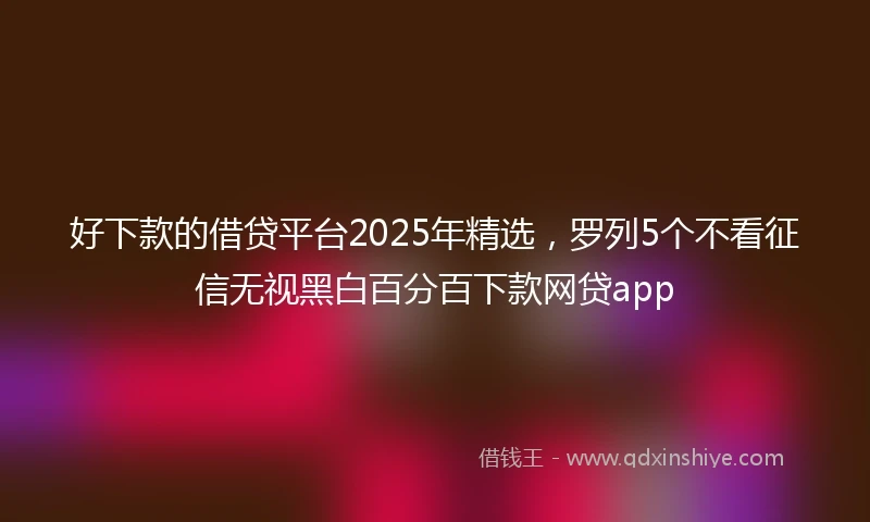 好下款的借贷平台2025年精选，罗列5个不看征信无视黑白百分百下款网贷app
