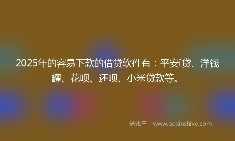 2025年的容易下款的借贷软件有：平安i贷、洋钱罐、花呗、还呗、小米贷款等。