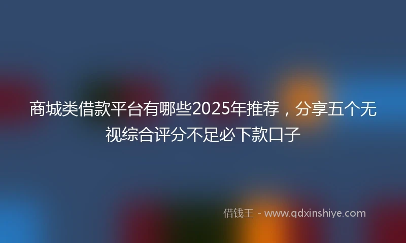 商城类借款平台有哪些2025年推荐，分享五个无视综合评分不足必下款口子