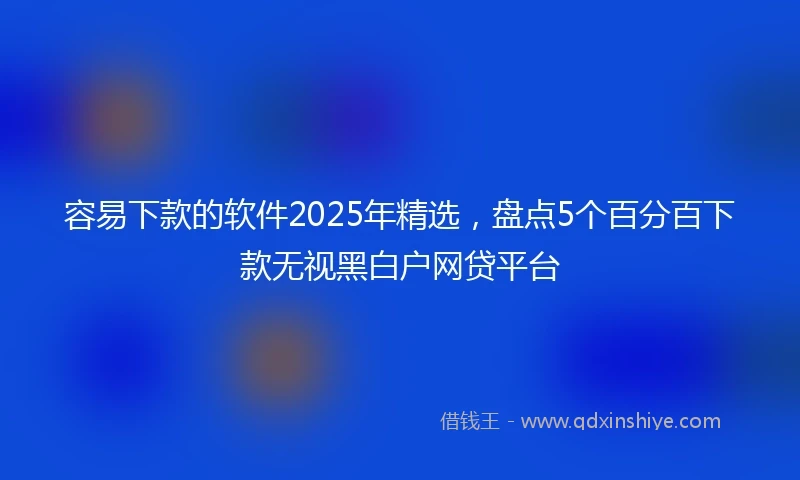 容易下款的软件2025年精选，盘点5个百分百下款无视黑白户网贷平台