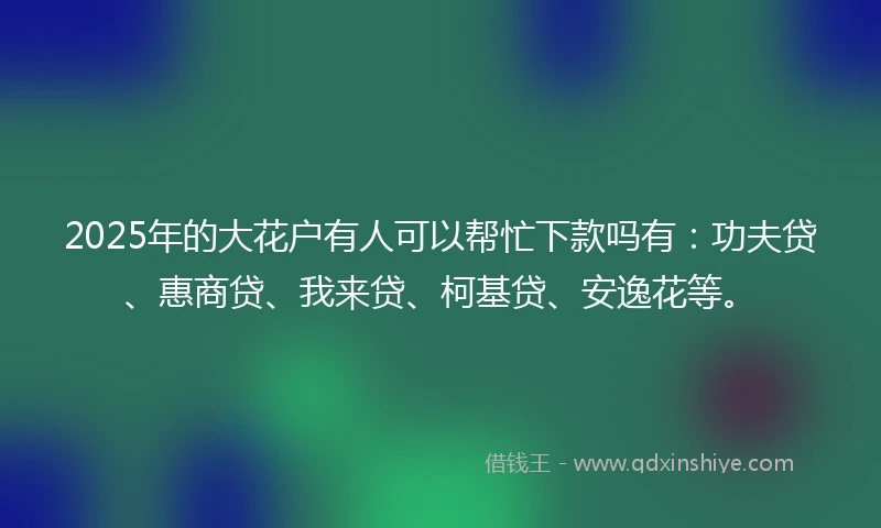 2025年的大花户有人可以帮忙下款吗有：功夫贷、惠商贷、我来贷、柯基贷、安逸花等。