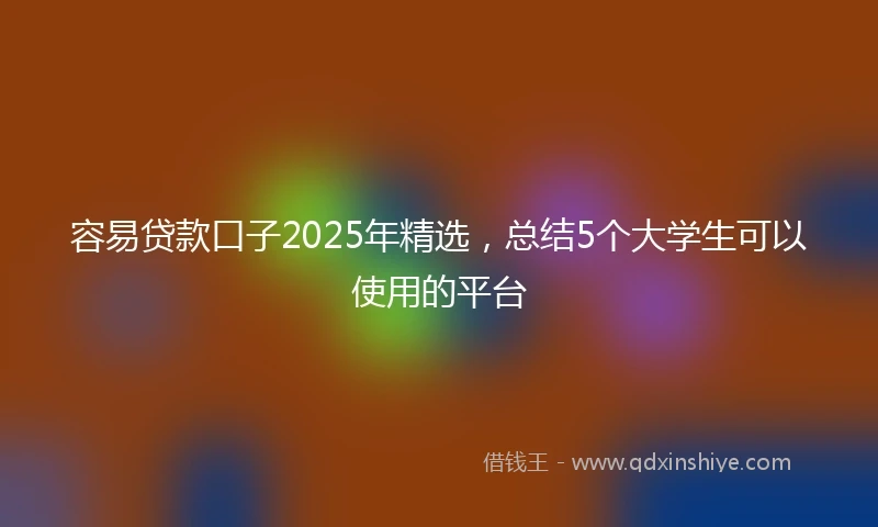 容易贷款口子2025年精选，总结5个大学生可以使用的平台