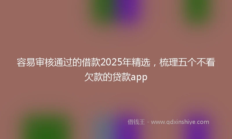 容易审核通过的借款2025年精选,梳理五个不看欠款的贷款app