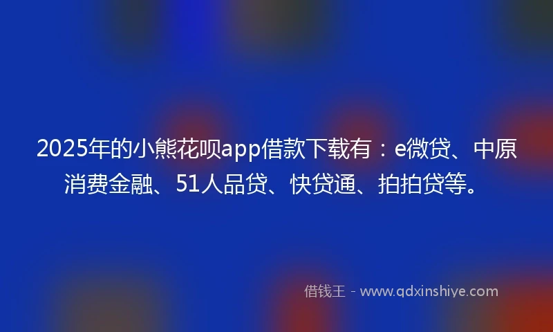 2025年的小熊花呗app借款下载有：e微贷、中原消费金融、51人品贷、快贷通、拍拍贷等。